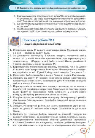 161
§ 10. Використовуймо довідкову систему. Додаткові можливості операційної системи
9.	 Для чого виконують дефрагментацію дисків? Як часто треба виконува­
ти цю операцію? Що треба зробити до початку виконання дефрагмен­
тації? Опишіть послідовність дій для виконання дефрагментації диска.
10.	 Що розуміють під відновленням системи? Які є види точок відновлен­
ня системи?
11.	 Якаобов’язковаумовароботиутилітиВідновленнясистеми?Опишіть
послідовність дій користувача під час роботи з цією утилітою.
Практична робота № 4
Пошук інформації на комп’ютері
1.	 Створіть на диску D: вашого комп’ютера папку Контроль знань,
а в ній — вкладену папку Зима.
2.	За допомогою застосунку Блокнот створіть текстовий файл
свята.txt, у який запишіть прикметники, що характеризують
зимові свята.   Збережіть цей файл у папці Зима, розміщеній
у папці Контроль знань на диску D:.
3.	 Користуючись можливостями пошуку, перевірте, чи є на диску
С: вашого комп’ютера папка Тимчасова. Якщо цю папку знайде-
но, перейдіть до неї. У разі її відсутності створіть її на диску С:.
4.	Скопіюйте файл свята.txt з папки Зима до папки Тимчасова.
5.	Знайдіть на диску D: вашого комп’ютера файли електронних
презентацій (вони мають розширення ppt). Скопіюйте знайдені
файли в папку Тимчасова.
6.	Користуючись можливостями пошуку, визначте, де на вашому
комп’ютері розміщено застосунок Калькулятор (частина назви
цього файлу до розширення calc). Запишіть у зошит повну
назву цього файлу (включаючи шлях до нього).
7.	 Створіть ярлик до знайденого застосунку Калькулятор і розміс-
тіть його на Робочому столі. Скопіюйте створений ярлик до папки
Тимчасова.
8.	 Знайдіть усі графічні файли, що мають розширення jpg і розмі-
щені на диску С: вашого комп’ютера. Скопіюйте їх до папки
Зима.
9.	Знайдіть усі текстові файли, створені за останній тиждень на
вашому комп’ютері, та скопіюйте їх до папки Контроль знань.
10.	*Використовуючи можливості пошуку довідкової інформації
в Центрі допомоги та підтримки, знайдіть довідкову інформа-
цію про можливості створювання та відтворювання відеозаписів.
 