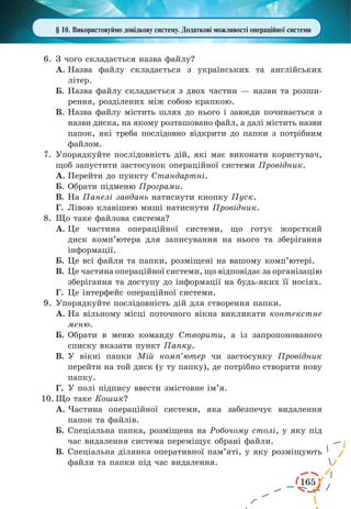 165
§ 10. Використовуймо довідкову систему. Додаткові можливості операційної системи
6.	З чого складається назва файлу?
А.	Назва файлу складається з українських та англійських
літер.
Б.	Назва файлу складається з двох частин — назви та розши-
рення, розділених між собою крапкою.
В.	Назва файлу містить шлях до нього і завжди починається з
назви диска, на якому розташовано файл, а далі містить назви
папок, які треба послідовно відкрити до папки з потрібним
файлом.
7.	Упорядкуйте послідовність дій, які має виконати користувач,
щоб запустити застосунок операційної системи Провідник.
А.	Перейти до пункту Стандартні.
Б.	Обрати підменю Програми.
В.	На Панелі завдань натиснути кнопку Пуск.
Г.	 Лівою клавішею миші натиснути Провідник.
8.	Що таке файлова система?
А.	Це частина операційної системи, що готує жорсткий
диск комп’ютера для записування на нього та зберігання
інформації.
Б.	Це всі файли та папки, розміщені на вашому комп’ютері.
В.	Це частина операційної системи, що відповідає за організацію
зберігання та доступу до інформації на будь-яких її носіях.
Г.	 Це інтерфейс операційної системи.
9.	Упорядкуйте послідовність дій для створення папки.
А.	На вільному місці поточного вікна викликати контекстне
меню.
Б.	Обрати в меню команду Створити, а із запропонованого
списку вказати пункт Папку.
В.	У вікні папки Мій комп’ютер чи застосунку Провідник
перейти на той диск (у ту папку), де потрібно створити нову
папку.
Г.	 У полі підпису ввести змістовне ім’я.
10.	Що таке Кошик?
А.	Частина операційної системи, яка забезпечує видалення
папок та файлів.
Б.	Спеціальна папка, розміщена на Робочому столі, у яку під
час видалення система переміщує обрані файли.
В.	Спеціальна ділянка оперативної пам’яті, у яку розміщують
файли та папки під час видалення.
 
