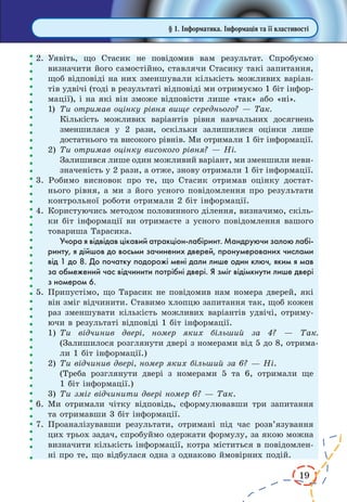 19
2.	Уявіть, що Стасик не повідомив вам результат. Спробуємо
визначити його самостійно, ставлячи Стасику такі запитання,
щоб відповіді на них зменшували кількість можливих варіан-
тів удвічі (тоді в результаті відповіді ми отримуємо 1 біт інфор-
мації), і на які він зможе відповісти лише «так» або «ні».
1)	 Ти отримав оцінку рівня вище середнього? — Так.
Кількість можливих варіантів рівня навчальних досягнень
зменшилася у 2 рази, оскільки залишилися оцінки лише
достатнього та високого рівнів. Ми отримали 1 біт інформації.
2)	Ти отримав оцінку високого рівня? — Ні.
Залишився лише один можливий варіант, ми зменшили неви-
значеність у 2 рази, а отже, знову отримали 1 біт інформації.
3. Робимо висновок про те, що Стасик отримав оцінку достат-
нього рівня, а ми з його усного повідомлення про результати
контрольної роботи отримали 2 біт інформації.
4.	Користуючись методом половинного ділення, визначимо, скіль-
ки біт інформації ви отримаєте з усного повідомлення вашого
товариша Тарасика.
Учора я відвідав цікавий атракціон-лабіринт. Мандруючи залою лабі-
ринту, я дійшов до восьми зачинених дверей, пронумерованих числами
від 1 до 8. До початку подорожі мені дали лише один ключ, яким я мав
за обмежений час відчинити потрібні двері. Я зміг відімкнути лише двері
з номером 6.
5.	Припустімо, що Тарасик не повідомив нам номера дверей, які
він зміг відчинити. Ставимо хлопцю запитання так, щоб кожен
раз зменшувати кількість можливих варіантів удвічі, отриму-
ючи в результаті відповіді 1 біт інформації.
1)	Ти відчинив двері, номер яких більший за 4? — Так.
(Залишилося розглянути двері з номерами від 5 до 8, отрима-
ли 1 біт інформації.)
2)	Ти відчинив двері, номер яких більший за 6? — Ні.
(Треба розглянути двері з номерами 5 та 6, отримали ще
1 біт інформації.)
3)	Ти зміг відчинити двері номер 6? — Так.
6.	Ми отримали чітку відповідь, сформулювавши три запитання
та отримавши 3 біт інформації.
7.	Проаналізувавши результати, отримані під час розв’язування
цих трьох задач, спробуймо одержати формулу, за якою можна
визначити кількість інформації, котра міститься в повідомлен-
ні про те, що відбулася одна з однаково ймовірних подій.
§ 1. Інформатика. Інформація та її властивості
 