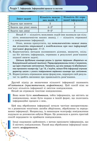 20
Розділ 1. Інформація. Інформаційні процеси та системи
Зміст задачі
Кількість можли-
вих подій, N
Кількість біт отри-
маної інформації, і
Задача про монети 2 1
Задача про рівні знань 4=22
2
Задача про двері 8=23
3
Нехай N — кількість можливих подій (ми називали цю кіль-
кість невизначеністю наших знань), і — кількість отриманої
з повідомлення інформації.
Отже, можна припустити, що невизначеність наших знань
та кількість отриманої з повідомлення про них інформації
пов’язані формулою: N=2i
.
8.	Користуючись методом половинного ділення, визначте, скіль-
ки біт містить інформація, отримана в результа­ті розв’язання
поданої нижче задачі.
Шкільна футбольна команда разом із групою підтримки збирається на
Всеукраїнський шкільний чемпіонат. Перед відправленням потягу з’ясувалося,
що один спортсмен запізнюється. Уважаючи, що всім гравцям та вболівальни-
кам присвоєно номери від 1 до 16, з’ясуйте, скільки бітів інформації отримає
директор школи з усного повідомлення керівника команди про запізнення.
9.	 Користуючись отриманою вище формулою, перевірте свій резуль-
тат та зробіть висновки про правильність розв’язання.
Другий підхід до визначення кількості інформації називають
об’єктивним (прагматичним, алфавітним). Цей спосіб ніяк не
пов’язує кількість інформації зі змістом повідомлення.
Нехай ви отримали текстове повідомлення.
Воно може бути закодованим, тобто інформація, що містить це
повідомлення, може бути подана в іншій формі, що полегшить
інформаційні процеси з нею.
Цей вид обробляння інформації почали частіше використовува-
ти з розвитком технічних засобів зберігання, обробляння та переда-
вання інформації. Наприклад, із винаходом телеграфу повідомлення
кодували за допомогою азбуки Морзе. Це дозволяло в досить простий
спосіб передавати та приймати повідомлення.
Іноді кодування здійснюють з метою приховати інформацію, що
її містить повідомлення. Такий вид обробляння інформації нази-
вають шифруванням.
 