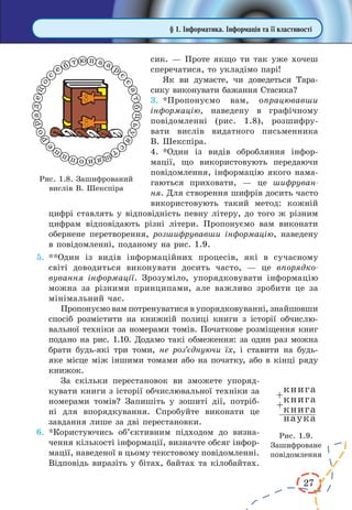27
сик. — Проте якщо ти так уже хочеш
сперечатися, то укладімо парі!
Як ви думаєте, чи доведеться Тара­
сику виконувати бажання Стасика?
3.	*Пропонуємо вам, опрацювавши
інформацію, наведену в графічному
повідомленні (рис. 1.8), розшифру-
вати вислів видатного письменника
В. Шекспіра.
4.	*Один із видів обробляння інфор-
мації, що використовують передаючи
повідомлення, інформацію якого нама-
гаються приховати,  — це шифруван-
ня. Для створення шифрів досить часто
використовують такий метод: кожній
цифрі ставлять у відповідність певну літеру, до того ж різним
цифрам відповідають різні літери. Пропонуємо вам виконати
обернене перетворення, розшифрувавши інформацію, наведену
в повідомленні, поданому на рис. 1.9.
5.	**Один із видів інформаційних процесів, які в  сучасному
світі доводиться виконувати досить часто, — це впорядко-
вування інформації. Зрозуміло, упорядковувати інформацію
можна за різними принципами, але важливо зробити це за
мінімальний час.
Пропонуємо вам потренуватися в упорядковуванні, зна­йшовши
спосіб розмістити на книжній полиці книги з історії обчислю-
вальної техніки за номерами томів. Початкове розміщення книг
подано на рис. 1.10. Додамо такі обмеження: за один раз можна
брати будь-які три томи, не роз’єднуючи їх, і  ставити на будь-
яке місце між іншими томами або на початку, або в кінці ряду
книжок.
За скільки перестановок ви зможете упоряд-
кувати книги з історії обчислювальної техніки за
номерами томів? Запишіть у  зошиті дії, потріб-
ні для впорядкування. Спробуйте виконати це
завдання лише за дві перестановки.
6.	*Користуючись об’єктивним підходом до визна-
чення кількості інформації, визначте обсяг інфор-
мації, наведеної в цьому текстовому повідомленні.
Відповідь виразіть у бітах, байтах та кілобайтах.
§ 1. Інформатика. Інформація та її властивості
Рис. 1.8. Зашифрований
вислів В. Шекспіра
Рис. 1.9.
Зашифроване
повідомлення
 