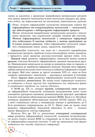 34
Розділ 1. Інформація. Інформаційні процеси та системи
ляння за аналогією з процесами переробляння матеріальних ресурсів
теж можна вважати технологією (слово технологія походить від грець-
кого techne, що перекладається як мистецтво, майстерність, уміння).
Отже, сучасне інформаційне суспільство неможливо уявити без
інформаційних та комунікаційних технологій — технологій,
що забезпечують і підтримують інформаційні процеси.
Метою технологій переробляння матеріальних ресурсів є випуск
нової продукції, яка задовольняє потреби людини або системи.
Метою інформаційних технологій є створення інформації
для подальшого її аналізу людиною з метою прийняття на
її основі певного рішення, тобто інформаційні технології сприя-
ють створюванню нових знань, продуктів, виробництв.
Інформаційні технології, так само як і технології переробляння
матеріальних ресурсів, пройшли кілька еволюційних етапів, наявність
і тривалість яких визначав науково-технічний прогрес (табл.  2.1).
Перший етап розвитку інформаційних технологій можна назвати
ручним, оскільки більшість інформаційних процесів виконували вруч-
ну. Повідомлення записували на папері за допомогою пера та чорнила, а
переправляли до приймачів інформації поштою. Основна мета інформа-
ційних процесів на цьому етапі полягала в подаванні інформації в потріб-
ній формі. Цей етап тривав до другої половини ХІХ ст., поки не було
створено «механічних» помічників — друкарську машинку й телеграф.
Отже, другий етап розвитку інформаційних технологій справед-
ливо називають механічним. На цьому етапі інформацію намагали-
ся подавати в більш зручній для передавання та зберігання формі
й оперативно передати на значну відстань.
У 40-60 рр. ХХ ст. почався третій, електричний етап розвит­
ку інформаційних технологій, основними інструментами якого стали
електричні друкарські машинки, розмножувальні пристрої, диктофони
й великі електронно-обчислювальні машини (ЕОМ). Коли в м. Піттсбург
починала працювати обчислювальна машина ENIAC (зразка 1947 р.),
у місті тьмянішало світло, а температура повітря в приміщенні, де її
було розміщено, підвищувалась до 55 °С. Проте саме на цьому етапі
розвитку інформаційних технологій змінилася їх мета — почався
процес формування змісту інформації.
Початок 70-х рр. ХХ ст. розпочинає четвертий, електронний
етап розвитку інформаційних технологій, основним інструментарі-
єм якого стають великі ЕОМ та створювані на їх базі автоматизова-
ні інформаційно-пошукові системи. У цей час виникають нові форми
подавання та способи зберігання інформації.
 