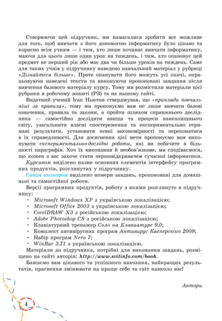 4
Створюючи цей підручник, ми намагалися зробити все можливе
для того, щоб вивчати з його допомогою інформатику було цікаво та
корисно всім учням — і тим, хто лише починає вивчати інформатику,
маючи для цього лише один урок на тиждень, і тим, хто опановує цей
предмет не перший рік або має два чи більше уроків на тиждень. Саме
для таких учнів у підручнику наведено навчальний матеріал у руб­риці
«Дізнайтеся більше». Проте опанувати його можуть усі охочі, опра-
цьовуючи наведені тексти та виконуючи пропоновані завдання після
вивчення базового матеріалу курсу. Тому ми розмістили матеріали цієї
рубрики в робочому зошиті (РЗ) та на нашому сайті.
Видатний учений Ісак Ньютон стверджував, що «приклади повчаль-
ніші за правила», тому ми пропонуємо вам не лише вивчати базові
означення, правила та закони, а пройти шляхом справжнього дослід-
ника  — самостійно дослідити явища та процеси навколишнього
світу, узагальнити власні спостереження та експериментально отри-
мані результати, установити певні закономірності та переконатися
в  їх справедливості. Для досягнення цієї мети пропонуємо вам вико-
нувати експериментально-дослідні роботи, які ви побачите в біль-
шості параграфів. Хоч їх виконання й необов’язкове, ми сподіваємося,
що кожен з вас захоче стати першовідкривачем сучасної інформатики.
Курсивом виділено назви основних елементів інтерфейсу програм-
них продуктів, розглянутих у підручнику.
Синім кольором виділено номери завдань, пропоновані для домаш-
ньої та самостійної роботи.
Версії програмних продуктів, роботу з якими розглянуто в підруч-
нику:
•	 Microsoft Windows XP з українською локалізацією;
•	 Microsoft Office 2003 з українською локалізацією;
•	 CorelDRAW X3 з російською локалізацією;
•	 Adobe Photoshop CS з російською локалізацією;
•	 Клавіатурний тренажер Соло на Клавиатуре 9.0;
•	 Комплект антивірусних програм Антивирус Касперского 2009;
•	 Набір програм Nero 7;
•	 WinRar 3.71 з українською локалізацією.
Матеріали до підручника, потрібні для виконання завдань, розмі-
щено на сайті авторів: http://www.svitinfo.com/book.
Бажаємо вам цікавого та успішного навчання, найкращих резуль-
татів, прагнення змінювати на краще себе та світ навколо вас!
Автори
 