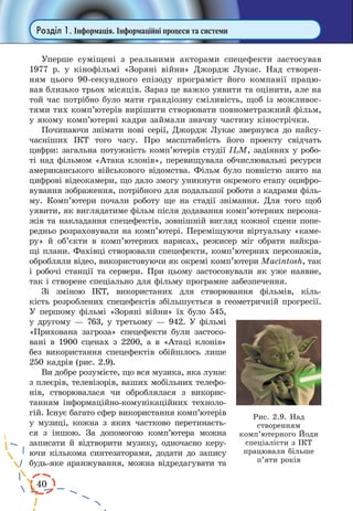 40
Розділ 1. Інформація. Інформаційні процеси та системи
Уперше суміщені з реальними акторами спецефекти застосував
1977 р. у кінофільмі «Зоряні війни» Джордж Лукас. Над створен-
ням цього 90-секундного епізоду програміст його компанії працю-
вав близько трьох місяців. Зараз це важко уявити та оцінити, але на
той час потрібно було мати грандіозну сміливість, щоб із можливос-
тями тих комп’ютерів вирішити створювати повнометражний фільм,
у якому комп’ютерні кадри займали значну частину кінострічки.
Починаючи знімати нові серії, Джордж Лукас звернувся до найсу-
часніших ІКТ того часу. Про масштабність його проекту свідчать
цифри: загальна потужність комп’ютерів студії ILM, задіяних у робо-
ті над фільмом «Атака клонів», перевищувала обчислювальні ресурси
американського військового відомства. Фільм було повністю знято на
цифрові відеокамери, що дало змогу уникнути окремого етапу оцифро-
вування зображення, потрібного для подальшої роботи з кадрами філь-
му. Комп’ютери почали роботу ще на стадії знімання. Для того щоб
уявити, як виглядатиме фільм після додавання комп’ютерних персона-
жів та накладання спецефектів, зовнішній вигляд кожної сцени попе-
редньо розраховували на комп’ютері. Переміщуючи віртуальну «каме-
ру» й  об’єкти в комп’ютерних нарисах, режисер міг обрати найкра-
щі плани. Фахівці створювали спецефекти, комп’ютерних персонажів,
обробляли відео, використовуючи як окремі комп’ютери Macintosh, так
і робочі станції та сервери. При цьому застосовували як уже наявне,
так і створене спеціально для фільму програмне забезпечення.
Зі зміною ІКТ, використаних для створювання фільмів, кіль-
кість розроблених спецефектів збільшується в геометричній прогресії.
У першому фільмі «Зоряні війни» їх було 545,
у другому — 763, у третьому — 942. У фільмі
«Прихована загроза» спецефекти були застосо-
вані в 1900 сценах з 2200, а в «Атаці клонів»
без використання спецефектів обійшлось лише
250 кадрів (рис. 2.9).
Ви добре розумієте, що вся музика, яка лунає
з плеєрів, телевізорів, ваших мобільних телефо-
нів, створювалася чи оброблялася з викорис-
танням інформаційно-комунікаційних техноло-
гій. Існує багато сфер використання комп’ютерів
у музиці, кожна з яких частково перетинаєть-
ся з іншою. За допомогою комп’ютера можна
записати й відтворити музику, одночасно керу-
ючи кількома синтезаторами, додати до запису
будь-яке аранжування, можна відредагувати та
Рис. 2.9. Над
створенням
комп’ютерного Йоди
спеціалісти з ІКТ
працювали більше
п’яти років
 