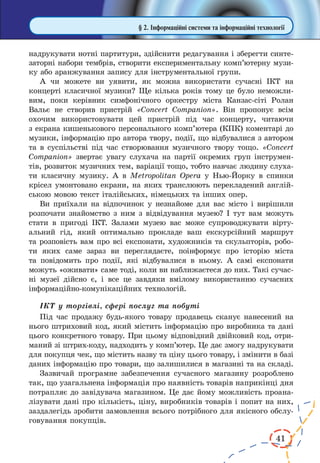 41
§ 2. Інформаційні системи та інформаційні технології
надрукувати нотні партитури, здійснити редагування і зберегти синте-
заторні набори тембрів, створити експериментальну комп’ютерну музи-
ку або аранжування запису для інструментальної групи.
А чи можете ви уявити, як можна використати сучасні ІКТ на
концерті класичної музики? Ще кілька років тому це було неможли-
вим, поки керівник симфонічного оркестру міста Канзас-сіті Ролан
Вальє не створив пристрій «Concert Companion». Він пропонує всім
охочим використовувати цей пристрій під час концерту, читаючи
з екрана кишенькового персонального комп’ютера (КПК) коментарі до
музики, інформацію про автора твору, події, що відбувалися з автором
та в суспільстві під час створювання музичного твору тощо. «Concert
Companion» звертає увагу слухача на партії окремих груп інструмен-
тів, розвиток музичних тем, варіації тощо, тобто навчає людину слуха-
ти класичну музику. А в Metropolitan Opera у Нью-Йорку в спинки
крісел умонтовано екрани, на яких транслюють перекладений англій-
ською мовою текст італійських, німецьких та інших опер.
Ви приїхали на відпочинок у незнайоме для вас місто і вирішили
розпочати знайомство з ним з відвідування музею? І тут вам можуть
стати в пригоді ІКТ. Залами музею вас може супроводжувати вірту-
альний гід, який оптимально прокладе ваш екскурсійний маршрут
та розповість вам про всі експонати, художників та скульпторів, робо-
ти яких саме зараз ви переглядаєте, поінформує про історію міста
та повідомить про події, які відбувалися в  ньому. А самі експонати
можуть «оживати» саме тоді, коли ви наближаєтеся до них. Такі сучас-
ні музеї дійсно є, і все це завдяки вмілому використанню сучасних
інформаційно-комунікаційних технологій.
ІКТ у торгівлі, сфері послуг та побуті
Під час продажу будь-якого товару продавець сканує нанесений на
нього штриховий код, який містить інформацію про виробника та дані
цього конкретного товару. При цьому відповідний двійковий код, отри-
маний зі штрих-коду, надходить у комп’ютер. Це дає змогу надрукувати
для покупця чек, що містить назву та ціну цього товару, і змінити в базі
даних інформацію про товари, що залишилися в магазині та на складі.
Зазвичай програмне забезпечення сучасного магазину розроблено
так, що узагальнена інформація про наявність товарів наприкінці дня
потрапляє до завідувача магазином. Це дає йому можливість проана-
лізувати дані про кількість, ціну, виробників товарів і попит на них,
заздалегідь зробити замовлення всього потрібного для якісного обслу-
говування покупців.
 