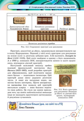 51
від VI–V ст. до н. е. — XV ст.
Давньогрецький абак
Саламінська дошка
Китайська рахівниця
суан-пан Російські щоти
Японська рахівниця серобян
Рис. 3.2. Старовинні пристрої для рахування
Пристрої, аналогічні до абаку, продовжували використовувати ще
в епоху Відродження. Перший у світі ескіз пристрою для рахування
на основі коліс із десятьма зубцями (рис. 3.3) належить Леонардо да
Вінчі (1452–1519). Цей ескіз знайдено в одному з його щоденників.
А в 1969 р. компанія IBM, використовуючи записи із цього щоден-
ника, відтворила діючий пристрій.
Наступний важливий винахід зробив
відомий французький математик Блез
Паскаль (1623–1662), який розробив пристрій
для обраховування, щоб полегшити працю
свого батька — податкового інспектора. Цей
пристрій давав змогу додавати десяткові
числа. А  зовні він нагадував ящик, що
містив багато шестерень. Проти використан-
ня паскаліни (так назвали цей пристрій)
виступили клерки  — вони боялися втрати-
ти свою роботу. Це стало ще одним прикла-
дом того, що навіть найгеніальніші винаходи
іноді не знаходять практичного застосування
й розуміння сучасників.
Дізнайтеся більше (див. на сайті та в РЗ)
Блез Паскаль
§ 3. Історія розвитку обчислювальної техніки. Покоління ЕОМ
Рис. 3.3. Ескіз пристрою
для рахування Леонардо
да Вінчі та діючий його
зразок, відтворений
компанією IBM
 