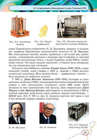 53
сором Харківського університету П. Д. Хрущовим, одержав «у спадщи-
ну» професор Харківського технологічного інституту О. М. Щукарев.
Він сконструював машину заново, привнісши в неї цілий ряд удоско-
налень, і неодноразово виступав з лекціями про її побудову та можливі
практичні застосування. Отже, у Алана Тьюрінга, який 1950 р. опублі-
кував статтю «Чи може машина мислити?», в Україні були попередни-
ки, що цікавилися цим питанням.
Геніальну ідею Беббіджа здійснив Говард Айкен (1900–1973), амери-
канський учений, який створив у 1944  р. перший у США релейно-
механічний комп’ютер. Його основні блоки — арифметики і пам’яті —
було виконано на зубчастих колесах!
У 1937 р. Джон Вінсент Атанасов (1903–1995), болгарин за похо­
дженням, який жив у США, почав розробляти спеціалізований комп’ютер,
уперше у  світі застосувавши електронні лампи (300  ламп). Проте
Атанасов не зміг запатентувати свій винахід. Цим скористалися Джон
Мауклі та Дж. Проспер Еккерт, щоб створити та запатентувати в 1947 р.
власний пристрій, який багато років уважали першим комп’ютером, —
ENIAC (рис. 3.7). У 1971 р. Дж. В. Атанасов відстояв свої права в суді
й був визнаний творцем першого комп’ютера.
О. М. Щукарев Дж. В. Атанасов
§ 3. Історія розвитку обчислювальної техніки. Покоління ЕОМ
Рис. 3.4. Аналітична
машина
Рис. 3.5. Перші
перфокарти
Рис. 3.6. Діючий екземпляр
Аналітичної машини Беббіджа
Рис. 3.7. Перший
комп’ютер ENIAC
 