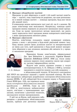 55
§ 3. Історія розвитку обчислювальної техніки. Покоління ЕОМ
3.	 Принцип однорідності пам’яті
Програми та дані зберігають в одній і тій самій частині комп’ю­
тера — пам’яті, тому комп’ютер не розрізняє, що саме розташова-
но в певній комірці пам’яті — команда програми, будь-яке число
або певний текст.
З командами можна виконувати такі самі дії, що й з даними. Це
додає комп’ютеру нові можливості. Наприклад, команди однієї
програми можна отримати як результат виконання іншої програ-
ми. Саме на цьому ґрунтуються методи трансляції, що дають
змогу перекласти текст програми мовою конкретного комп’ютера
з мови програмування високого рівня.
4.	 Принцип адресності
Пам’ять комп’ютера складають окремі нумеровані комірки,
кожна з яких є доступною в будь-який довільний момент часу.
Тому можна давати імена ділянкам пам’яті та використовувати
ці імена для того, щоб однозначно в будь-який момент викорис-
тати збережені в цих ділянках значення або змінити їх у проце-
сі виконання програми.
Принципи будови комп’ютерів, сформульовані
Дж. фон Нейманом і, незалежно, Сергієм Олексі­
йовичем Лебедєвим (СРСР, 1948 р.), стали завер-
шенням першого етапу розвитку науки про апарат-
ну частину інформаційних систем.
Будучи вже досить відомим ученим у галузі
електроенергетики, С. О. Лебедєв з 1946 р. починає
працювати в повністю новому для себе напрямку —
в обчислювальній техніці. В Інституті електроніки
АН УРСР він організує перший у країні науковий семінар. На його
базі працювала лабораторія розробляння електронно-обчислювальних
машин (ЕОМ). У цій лабораторії було створено першу в Радянському
Союзі ЕОМ (рис. 3.8), що отримала назву
мала електронна обчислювальна машина
(російською  — МЭСМ). Саме на ній
до 1953 р. розв'язували найважливіші
задачі, пов'язані з термоядерними про-
цесами, космічною і ракетною технікою,
закладалися основи програмування.
У цей час до Києва, щоб керувати лабо-
раторією з розробляння обчислювальних
машин, приїхав уже достатньо відомий
С. О. Лебедєв
Рис. 3.8.
Перша ЕОМ в Україні
 