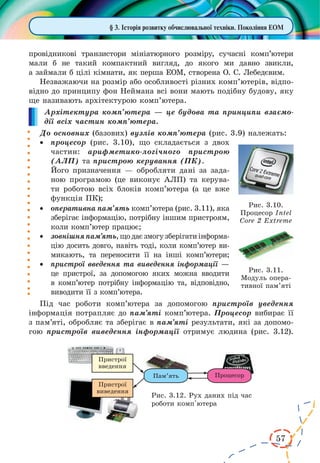 57
§ 3. Історія розвитку обчислювальної техніки. Покоління ЕОМ
провідникові транзистори мініатюрного розміру, сучасні комп’ютери
мали б не такий компактний вигляд, до якого ми давно звикли,
а займали б цілі кімнати, як перша ЕОМ, створена О. С. Лебедєвим.
Незважаючи на розмір або особливості різних комп’ютерів, відпо-
відно до принципу фон Неймана всі вони мають подібну будову, яку
ще називають архітектурою комп’ютера.
Архітектура комп’ютера — це будова та принципи взаємо-
дії всіх частин комп’ютера.
До основних (базових) вузлів комп’ютера (рис. 3.9) належать:
·	 процесор (рис. 3.10), що складається з двох
частин: арифметико-логічного пристрою
(АЛП) та пристрою керування (ПК).
Його призначення — обробляти дані за зада-
ною програмою (це виконує АЛП) та керува-
ти роботою всіх блоків комп’ютера (а це вже
функція ПК);
·	 оперативна пам’ять комп’ютера (рис. 3.11), яка
зберігає інформацію, потрібну іншим пристроям,
коли комп’ютер працює;
·	 зовнішняпам’ять,щодаєзмогузберігатиінформа­
цію досить довго, навіть тоді, коли комп’ютер ви-
микають, та переносити її на інші комп’ютери;
·	 пристрої введення та виведення інформації —
це пристрої, за допомогою яких можна вводити
в комп’ютер потрібну інформацію та, відповідно,
виводити її з комп’ютера.
Під час роботи комп’ютера за допомогою пристроїв уведення
інформація потрапляє до пам’яті комп’ютера. Процесор вибирає її
з пам’яті, обробляє та зберігає в пам’яті результати, які за допомо-
гою пристроїв виведення інформації отримує людина (рис. 3.12).
Рис. 3.10.
Процесор Intel
Core 2 Extreme
Рис. 3.11.
Модуль опера-
тивної пам’яті
Рис. 3.12. Рух даних під час
роботи комп'ютера
 