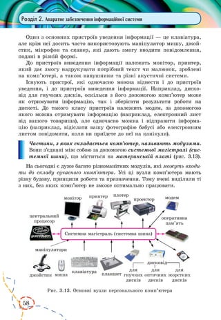 58
Розділ 2. Апаратне забезпечення інформаційної системи
Один з основних пристроїв уведення інформації — це клавіатура,
але крім неї досить часто використовують маніпулятор мишу, джой-
стик, мікрофон та сканер, які дають змогу вводити повідомлення,
подані в різній формі.
До пристроїв виведення інформації належать монітор, принтер,
який дає змогу надрукувати потрібний текст чи малюнок, зроблені
на комп’ютері, а також навушники та різні акустичні системи.
Існують пристрої, які одночасно можна віднести і до пристроїв
уведення, і до пристроїв виведення інформації. Наприклад, диско-
від для гнучких дисків, оскільки з його допомогою комп’ютер може
як  отримувати інформацію, так і зберігати результати роботи на
дискеті. До  такого класу пристроїв належить модем, за допомогою
якого можна отримувати інформацію (наприклад, електронний лист
від вашого товариша), але одночасно можна і відправити інформа-
цію (наприклад, відіслати вашу фотографію бабусі або електронним
листом повідомити, коли ви приїдете до неї на канікули).
Частини, з яких складається комп’ютер, називають модулями.
Вони з’єднані між собою за допомогою системної магістралі (сис-
темної шини), що міститься на материнській платі (рис. 3.13).
На сьогодні є дуже багато різноманітних модулів, які можуть входи-
ти до складу сучасного комп’ютера. Усі ці вузли комп’ютера мають
різну будову, принципи роботи та призначення. Тому вчені виділили ті
з них, без яких комп’ютер не зможе оптимально працювати.
Рис. 3.13. Основні вузли персонального комп’ютера
 