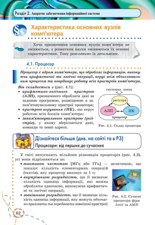 62
Розділ 2. Апаратне забезпечення інформаційної системи
Характеристика основних вузлів
комп’ютера
Хоча призначення основних вузлів комп’ютера не
змінюється, з розвитком науки змінюються їх основні
характеристики. Тому розгляньмо їх детальніше.
4.1. Процесор
Процесор є ядром комп’ютера, що обробляє інформацію, викону-
ючи арифметичні та логічні операції, керує всім обчислюваль-
ним процесом та координує роботу всіх пристроїв комп’ютера.
Він складається з (рис. 4.1):
·	 арифметико-логічного пристрою
(АЛП), призначеного обробляти дані за
заданою програмою, розміщеною в  за­-
па­м’я­товувальному пристрої процесора;
·	 пристрою керування (ПК), що керує
роботою всіх блоків комп’ютера;
·	 запам’ятовувального пристрою (регі-
стрів), у якому зберігаються дані,
коман­ди та певні адреси.
Дізнайтеся більше (див. на сайті та в РЗ)
Процесори: від перших до сучасних
У світі випускають мільйони різновидів процесорів (рис. 4.2),
усі вони відрізняються за:
·	тактовою частотою [МГц або ГГц] — величиною, що
показує кількість елементарних операцій
(тактів), яку процесор виконує за 1 с;
·	внутрішньою розрядністю, що її визначає
кількість одиниць інформації, які можна
обробляти одночасно, виконуючи арифметич-
ні та логічні операції;
·	 зовнішньою розрядністю, що її визначає кіль-
кість одиниць інформації, яку можуть одночас-
ноприйматитапередаватизовнішніпристрої;
4
Рис. 4.1. Склад процесора
Рис. 4.2. Сучасні
процесори фірм
Intel та AMD
 