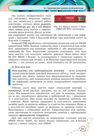65
§ 4. Характеристика основних вузлів комп’ютера
Цю пам’ять використовують лише
для тимчасового зберігання інформа-
ції, яка змінюється в процесі роботи
комп’ютера, оскільки після вимкнен-
ня комп’ютера усе, що в ній зберіга-
лося, зникає (така пам’ять є енергоза-
лежним видом пам’яті). Доступ до комі-
рок оперативної пам’яті для зчитування або записування в них інфор-
мації є довільним, тобто в будь-який момент часу можливий доступ до
будь-якої її комірки.
Зазвичай ОЗП виробляють з інтегрованих мікросхем пам’яті DRAM
(динамічний ОЗП), базовим елементом яких є конденсатор (він може
бути зарядженим, що відповідає двійковій 1, або розрядженим —
двійковий  0). Такі мікросхеми працюють повільніше, ніж інші
види пам’яті, але коштують набагато дешевше. Вони мають обсяг
64–512  Мбайт і  більше, їх установлюють у спеціальні корпуси та
збирають у модулі пам’яті (рис. 4.5). Важлива характеристика модулів
пам’яті — час доступу до даних, який становить від 25 наносекунд.
2)	Кеш-пам’ять
Кеш-пам’ять (або надоперативна пам’ять) — дуже швидкий
запам’ятовувальний пристрій невеликого об’сягу, який викорис-
товують для обміну даними між мікропроцесором та оператив-
ною пам’яттю, щоб компенсувати різницю швидкостей оброблян-
ня інформації процесором та менш швидкодійною оперативною
пам’яттю.
Роботою цього виду пам’яті керує спеціальний пристрій —
контролер, який аналізує програму, що на цей момент викону-
ється. Він намагається передбачити, які дані та команди, імовірні-
ше за все, знадобляться процесору в найближчий час, і завантажує
їх у кеш-пам’ять. При цьому можливі як правильні прогнози, так
і помилки. Якщо прогноз справдився (у кеш-пам’ять завантажені
потрібні дані), то процесор вибирає їх з пам’яті без затримки. Якщо ж
у кеш-пам’яті потрібних даних не виявлено, то процесор зчитує їх
безпосередньо з оперативної пам’яті. Співвідношення між правиль-
ними прогнозами та кількістю допущених помилок у прогнозуванні
визначає ефективність кешування.
Цей вид пам’яті реалізують на мікросхемах статичної пам’яті
SRAM (Static RAM), що мають більшу швидкодію, але й більшу
вартість і меншу ємність, ніж DRAM.
Рис. 4.5. Модуль пам’яті 1 Гбайт
DDR2 533 МГц з радіатором
 