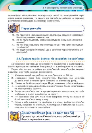 79
§ 4. Характеристика основних вузлів комп’ютера
можливості використання маніпулятора миші та електронного пера,
яким можна малювати та писати як звичайним олівцем, а отримані
результати переглядати на моніторі комп’ютера.
Ïåðåâ³ðте ñåáå
15.	 Які пристрої є найпоширенішими пристроями введення інформації?
Надайте означення кожного з них.
16.	 На які групи поділяють клавіші клавіатури за їх функційним призна­
ченням?
17.	 На які види поділяють маніпулятори миші? *На чому ґрунтується
такий поділ?
18.	 Які види сканерів ви знаєте? Що є основною характеристикою цих
пристроїв?
4.4. Правила техніки безпеки під час роботи на комп’ютері
Пропонуємо перейти до практичного знайомства з найпоширені-
шими пристроями введення інформації — клавіатурою та мишею.
Перш ніж починати роботу на комп’ютері, запам’ятайте основні
правила, які треба завжди виконувати.
1.	Максимальний час роботи за комп’ютером — 30 хв.
2.	Правильно сиди біля комп’ютера. Відстань від монітора
до твоїх очей повинна бути більшою за витягнуту руку.
3.	 Ніколи не їж біля комп’ютера. Перед початком роботи мий руки.
4.	Не торкайся руками кабелів, якими з’єднано блоки комп’ютера,
та електричних розеток.
5.	Якщо за комп’ютером ти працюєш разом з товаришем, не треба
відбирати в нього клавіатуру чи мишу.
6.	Не розкидай свої речі біля комп’ютерного столу та ніколи не
бігай по комп’ютерному класу.
7.	Якщо у тебе виникнуть проблеми в процесі роботи за комп’ю­
тером, звернись до вчителя. Категорично заборонено намага-
тися все полагодити самостійно.
Дізнайтеся більше (див. на сайті та в РЗ)
Правила організації комп’ютерного робочого місця.
Комп’ютерна гімнастика
 