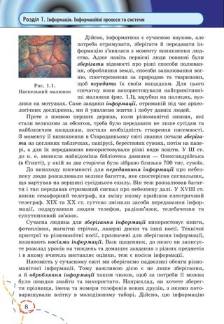 8
Розділ 1. Інформація. Інформаційні процеси та системи
Дійсно, інформатика є сучасною наукою, але
потреба отримувати, зберігати й передавати ін-
формацію з’явилася з моменту виникнення люд-
ства. Адже навіть первісні люди повинні були
зберігати відомості про різні способи полюван-
ня, обробляння землі, способи запалювання вог-
ню, спостереження за природою та тваринами,
щоб переда­ти їх своїм нащадкам. Для цього
спочатку вони використовували найпримітивні-
ші малюнки (рис. 1.1), зарубки на палицях, вуз-
лики на мотузках. Саме завдяки інформації, отриманій під час архео-
логічних досліджень, ми й уявляємо життя і побут давніх людей.
Проте з появою перших держав, коли різноманітні знання, які
стали великими за обсягом, треба було передавати не лише сусідам та
найближчим нащадкам, постала необхідність створення писемності.
З моменту її виникнення в Стародавньому світі знання почали зберіга-
ти на цегляних табличках, папірусі, берестяних сувоях, потім на папе-
рі, а для їх передавання використовували різні види пошти. У ІІІ ст.
до н. е. виникла найвідоміша бібліотека давнини — Олександрійська
(в Єгипті), у якій за два сторіччя було зібрано близько 700 тис. сувоїв.
До винаходу писемності для передавання інформації про небез-
пеку люди розпалювали велике багаття, яке спостерігав сигнальник,
що вартував на вершині сусіднього схилу. Він теж розпалював багат-
тя і так передавав отриманий сигнал про небезпеку далі. У ХVІІІ ст.
виник семафорний телеграф, на зміну якому прийшов електричний
телеграф. ХІХ та ХХ ст. суттєво змінили засоби передавання інфор-
мації, подарувавши людям телефон, радіозв’язок, телебачення та
супутниковий зв’язок.
Сучасна людина для зберігання інформації використовує книги,
фотоплівки, магнітні стрічки, лазерні диски та інші носії. Технічні
пристрої та різноманітні носії, призначені для зберігання інформації,
називають носіями інформації. Ваш щоденник, до якого ви записує-
те розклад уроків на тиждень та домашнє завдання з різних предметів
і в якому вчитель виставляє оцінки, теж є носієм інформації.
Натомість у сучасному світі ми зберігаємо надвеликі обсяги різно-
манітної інформації. Тому важливою дією є не лише зберігання,
а й обробляння інформації таким чином, щоб за потреби її можна
було швидко знайти та використати. Наприклад, ви хочете зберег-
ти прізвища, імена та номери телефонів нових друзів, з якими пото-
варишували влітку в молодіжному таборі. Дійсно, цю інформацію
Рис. 1.1.
Наскельний малюнок
 