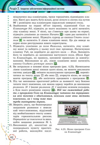 82
Розділ 2. Апаратне забезпечення інформаційної системи
міщуватися над клавіатурою, трохи торкаючись відповідних кла-
віш. Кисті рук мають бути вільні, руки зігнуто в ліктях під кутом
90° і розміщено над клавіатурою паралельно поверхні столу.
6.	 Знайшовши на екрані об’єкт (ярлик), підписаний Соло на
Клавиатуре 9.0, підведіть до нього вказівник та двічі натисніть
ліву клавішу миші. У вікні, що з’явиться при цьому на екрані,
підведіть указівник до кнопки Начать і один раз натисніть її
лівою клавішею миші. Підведіть курсор до кнопки Стать солис-
том та натисніть її лівою клавішею миші. Ця дія виведе на
екран вікно реєстрування нового користувача.
7.	Підведіть указівник до поля Фамилия, натисніть ліву клаві-
шу миші та наберіть у цьому полі своє прізвище. Натиснувши
клавішу Tab, ви перейдете до другого поля — Имя. Заповніть
його та перейдіть до заповнення наступного поля. (Поля Курс
та Клавиатура, як правило, заповнені правильно за замовчу-
ванням). Виконавши ці дії, лівою клавішею миші натисніть
кнопку Создать учетную запись .
8.	 Ви потрапили в основне вікно програми (рис. 4.21). Натискаючи
лівою клавішею миші кнопки цього вікна, ви можете викликати
систему довідки , змінити налаштування програми , переміс-
титися по тексту вгору або вниз , згорнути вікно, не закри-
ваючи програму , або закінчити працювати з програмою .
9.	 Під час виконання практичної роботи за наявності часу бажано
читати текст пояснення, але можна одразу перейти до виконання
розминки № 1 (напис разминка № 1 виділено зеленим кольором,
а біля нього розміщено кнопку ). Під час самостійної робо-
ти з програмою Соло на Клавиатуре читання та опрацюван-
ня всіх текстів є обов’язковим, оскільки саме вони містять
пояснення, як і чому саме так
треба виконувати вправи.
10.	Зверніть увагу, що безпосередньо
завданням розминки є невели-
кий текст-пояснення, відділений
від необов’язкового тексту комен-
тарів горизонтальною рискою.
Опрацюйте це пояснення та вико-
найте завдання розминки № 1.
11.	Виконавши дії, аналогічні до
попереднього пункту практич-
ної роботи, виконуйте послі-
Рис. 4.21. Вікно програми Соло
на Клавиатуре
 