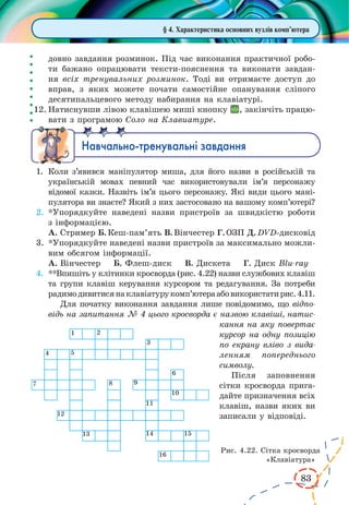 83
§ 4. Характеристика основних вузлів комп’ютера
довно завдання розминок. Під час виконання практичної робо-
ти бажано опрацювати тексти-пояснення та виконати завдан-
ня всіх тренувальних розминок. Тоді ви отримаєте доступ до
вправ, з яких можете почати самостійне опанування сліпого
десятипальцевого методу набирання на клавіатурі.
12.	Натиснувши лівою клавішею миші кнопку , закінчіть працю-
вати з програмою Соло на Клавиатуре.
Íàâ÷àëüíî-òðåíóâàëüí³ çàâäàííÿ
1.	 Коли з’явився маніпулятор миша, для його назви в російській та
українській мовах певний час використовували ім’я персонажу
відомої казки. Назвіть ім’я цього персонажу. Які види цього мані-
пулятора ви знаєте? Який з них застосовано на вашому комп’ютері?
2.	*Упорядкуйте наведені назви пристроїв за швидкістю роботи
з інформацією.
А.	Стример Б. Кеш-пам’ять В. Вінчестер Г. ОЗП Д. DVD-дисковід
3.	*Упорядкуйте наведені назви пристроїв за максимально можли-
вим обсягом інформації.
А.	Вінчестер Б. Флеш-диск В. Дискета Г. Диск Blu-ray
4.	 **Впишіть у клітинки кросворда (рис. 4.22) назви службових клавіш
та групи клавіш керування курсором та редагування. За потреби
радимодивитисянаклавіатурукомп’ютераабовикористатирис.4.11.
Для початку виконання завдання лише повідомимо, що відпо-
відь на запитання № 4 цього кросворда є назвою клавіші, натис-
кання на яку повертає
курсор на одну позицію
по екрану вліво з вида-
ленням попереднього
символу.
Після заповнення
сітки кросворда прига-
дайте призначення всіх
клавіш, назви яких ви
записали у відповіді.
Рис. 4.22. Сітка кросворда
«Клавіатура»
 