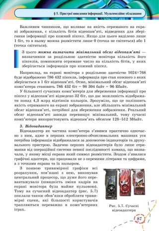 87
§ 5. Пристрої виведення інформації. Мультимедійне обладнання
Важливим чинником, що впливає на якість отриманого на екра-
ні зображення, є  кількість бітів відеопам’яті, відведених для збері-
гання інформації про кожний піксел. Якщо для цього виділено лише
1 біт, то в ньому можна розмістити лише 0 (точка не світиться) або 1
(точка світиться).
З цього можна визначити мінімальний обсяг відеопам’яті —
визначивши за роздільною здатністю монітора кількість його
пікселів, помножити отримане число на кількість бітів, у яких
зберігається інформація про кожний піксел.
Наприклад, на екрані монітора з роздільною здатністю 1024ç768
буде відображено 786 432 піксели, інформація про стан кожного з яких
зберігається в 1 біт відеопам’яті. Отже, мінімальний обсяг відеопам’яті
комп’ютера становить 786 432 біт = 98 304 байт = 96 Кбайт.
У більшості сучасних комп’ютерів для збереження інформації про
піксел у відеопам’яті відведено 32 біт, що дає можливість відобража-
ти понад 4,3 млрд відтінків кольорів. Зрозуміло, що це поліпшить
якість отриманого на екрані зображення, але збільшить мінімальний
обсяг відеопам’яті, потрібної для збереження зображення. Реальний
обсяг відеопам’яті завжди перевищує мінімальний, тому сучасні
комп’ютери використовують відеопам’ять обсягом 128–512 Мбайт.
3.	 Відеоадаптер
Відеоадаптер як частина комп’ютера з’явився практично одночас-
но з ним, адже в перших електронно-обчислювальних машинах уся
потрібна інформація відображалася за допомогою індикаторів та друку-
вального пристрою. Задачею перших відеоадаптерів було лише отри­-
ма­н­ня від операційної системи певної послідовності команд, що визна-
чали, у якому місці екрана який символ розмістити. Згодом з’явилися
графічні адаптери, що працювали не з окремими літерами та цифрами,
а з точками екрана та їх кольором.
З появою тривимірної графіки всі
розрахунки, пов’язані з нею, виконував
центральний процесор, що дуже його пере-
вантажувало (швидкість зміни кадрів на
екрані монітора була майже нульовою).
Тому на сучасний відеоадаптер (рис. 5.7)
поклали також обов’язки обробляти триви-
мірні сцени, які більшості користувачів
трапляються переважно в  комп’ютерних
іграх.
Рис. 5.7. Сучасні
відеоадаптери
 
