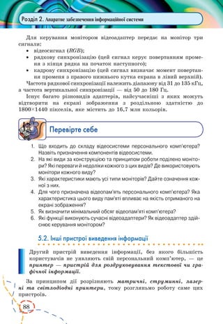 88
Розділ 2. Апаратне забезпечення інформаційної системи
Для керування монітором відеоадаптер передає на монітор три
сигнали:
·	 відеосигнал (RGB);
·	 рядкову синхронізацію (цей сигнал керує повертанням проме-
ня з кінця рядка на початок наступного);
·	 кадрову синхронізацію (цей сигнал визначає момент повертан-
ня променя з правого нижнього кутка екрана в лівий верхній).
Частота рядкової синхронізації належить діапазону від 31 до 135 кГц,
а частота вертикальної синхронізації — від 50 до 180 Гц.
Існує багато різновидів адаптерів, найсучасніші з яких можуть
відтворити на екрані зображення з роздільною здатністю до
1800ç1440 пікселів, яке містить до 16,7 млн кольорів.
Ïåðåâ³ðте ñåáå
1.	 Що входить до складу відеосистеми персонального комп’ютера?
Назвіть призначення компонентів відеосистеми.
2.	 На які види за конструкцією та принципом роботи поділено моніто­
ри? Які переваги й недоліки кожного з цих видів? Де використовують
монітори кожного виду?
3.	 Які характеристики мають усі типи моніторів? Дайте означення кож­
ної з них.
4.	 Для чого призначена відеопам’ять персонального комп’ютера? Яка
характеристика цього виду пам’яті впливає на якість отриманого на
екрані зображення?
5.	 Як визначити мінімальний обсяг відеопам’яті комп’ютера?
6.	 Які функції виконують сучасні відеоадаптери? Як відеоадаптер здій­
снює керування монітором?
5.2. Інші пристрої виведення інформації
Другий пристрій виведення інформації, без якого більшість
користувачів не уявляють свій персональний комп’ютер, — це
принтер — пристрій для роздруковування текстової чи гра-
фічної інформації.
За принципом дії розрізняють матричні, струминні, лазер-
ні та світлодіодні принтери, тому розгляньмо роботу саме цих
пристроїв.
 