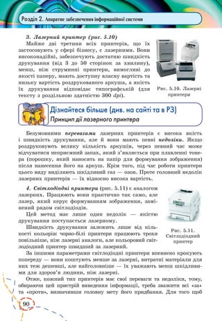 90
Розділ 2. Апаратне забезпечення інформаційної системи
3.	 Лазерний принтер (рис. 5.10)
Майже дві третини всіх принтерів, що їх
застосовують у сфері бізнесу, є лазерними. Вони
високонадійні, забезпечують достатню швидкість
друкування (від 3 до 50 сторінок за хвилину),
менш, ніж струминні принтери, вимогливі до
якості паперу, мають доступну власну вартість та
низьку вартість роздрукованого аркуша, а якість
їх друкування відповідає типографській (для
тексту з роздільною здатністю 300 dpi).
Дізнайтеся більше (див. на сайті та в РЗ)
Принцип дії лазерного принтера
Безумовними перевагами лазерних принтерів є висока якість
і швидкість друкування, але й вони мають певні недоліки. Якщо
роздруковують велику кількість аркушів, через певний час може
відчуватися неприємний запах, який з’являється при плавленні тоне-
ра (порошку, який наносять на папір для формування зображення)
після нанесення його на аркуш. Крім того, під час роботи принтери
цього виду виділяють шкідливий газ — озон. Проте головний недолік
лазерних принтерів — їх відносно висока вартість.
4.	 Світлодіодні принтери (рис. 5.11) є аналогом
лазерних. Працюють вони практично так само, але
лазер, який керує формуванням зображення, замі-
нений рядом світлодіодів.
Цей метод має лише один недолік — якістю
друкування поступається лазерному.
Швидкість друкування залежить лише від кіль-
кості кольорів: чорно-білі принтери працюють трохи
повільніше, ніж лазерні аналоги, але кольоровий світ-
лодіодний принтер швидший за лазерний.
За іншими параметрами світлодіодні принтери впевнено крокують
попереду — вони коштують менше за лазерні, витратні матеріали для
них теж дешевші, але найголовніше — їх уважають менш шкідливи-
ми для здоров’я людини, ніж лазерні.
Отже, кожний тип принтерів має свої переваги та недоліки, тому,
обираючи цей пристрій виведення інформації, треба зважити всі «за»
та «проти», визначивши головну мету його придбання. Для того щоб
Рис. 5.10. Лазерні
принтери
Рис. 5.11.
Світлодіодний
принтер
 