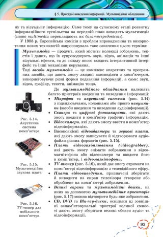 93
ну та візуальну інформацію. Саме тому на сучасному етапі розвитку
інформаційного суспільства на передній план виходять мультимедіа
(слово multimedia перекладають як багатосередовість).
У 1988 р. Європейська комісія з проблем впровадження та викорис-
тання нових технологій запропонувала таке означення цього терміна:
Мультимедіа — продукт, який містить колекції зображень, тек-
стів і даних, що їх супроводжують звук, відео, анімація та інші
візуальні ефекти, та до складу якого входить інтерактивний інтер-
фейс та інші механізми керування.
Тоді засоби мультимедіа — це комплекс апаратних та програм-
них засобів, що дають змогу людині взаємодіяти з комп’ютером,
використовуючи різні форми подавання інформації, а саме: звук,
відео, графіку, тексти, анімацію тощо.
До мультимедійного обладнання належать
багато пристроїв введення та виведення інформації:
·	 Мікрофон та акустичні системи (рис.  5.14)
з підсилювачами, колонками або просто навушни-
ки (засоби введення та виведення аудіоінформації).
·	 Сканери та цифрові фотоапарати, які дають
змогу вводити в комп’ютер графічну інформацію.
·	 Відеокамери, які дають змогу ввести в комп’ютер
відеоінформацію.
·	 Високоякісні відеоадаптери та звукові плати,
які дають змогу записувати й відтворювати аудіо-
файли різних форматів (рис. 5.15).
·	 Плати відеозахоплювання (videograbber),
які дають змогу знімати зображення з відео-
магнітофона або відеокамери та вводити його
в комп’ютер, і відеомагнітофони.
·	 TV-тюнер (рис. 5.16), який дає змогу отримати на
комп’ютері відеоінформацію з телевізійного ефіру.
·	 Плати відеовиведення, призначені зберігати
й виводити на екран телевізора створене або
оброб­лене на комп’ютері зображення.
·	 Великі екрани та мультимедійні дошки, на
яких за допомогою мультимедійних проекторів
(рис. 5.17) можна відтворити будь-яке зображення.
·	 CD, DVD та Blu-ray-диски, оскільки ці зовніш-
ні запам’ятовувальні пристрої великої ємнос-
ті дають змогу зберігати великі обсяги аудіо- та
відеоінформації.
§ 5. Пристрої виведення інформації. Мультимедійне обладнання
Рис. 5.14.
Акустична
система
комп’ютера
Рис. 5.15.
Мультимедійна
звукова плата
Рис. 5.16.
TV-тюнер для
мобільного
комп’ютера
 
