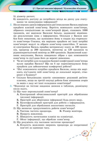 97
§ 5. Пристрої виведення інформації. Мультимедійне обладнання
5)	діаметр дискет;
6)	швидкість доступу до потрібного місця на диску для зчиту-
вання чи записування інформації?
2.	 Після перших уроків інформатики дев’ятикласник Василь вирішив
придбати власний комп’ютер. Вартість новенького комп’ютера,
зібраного спеціалістами на комп’ютерній фірмі, становить 1000
грошиків, які виділили Василеві батьки, задоволені відмінни-
ми результатами сина з інформатики. Оскільки у  Василя вже
був блок живлення, що залишився йому в спадок від старенько-
го комп’ютера Стасика, він вирішив придбати всі інші потрібні
комп’ютерні модулі та зібрати комп’ютер самостійно. У магази-
ні електроніки Василь придбав материнську плату за 100 гроши-
ків, процесор за  200  грошиків, вінчестер за  120 грошиків та
рідиннокристалічний монітор за 300 грошиків. Задоволений влас-
ними покупками, Василь швиденько зібрав з цих компонентів
комп’ютер та під’єднав його до мережі живлення.
·	 Чи всі потрібні для складання базової конфігурації комп’ютера
вузли придбав Василь? Що ви б ще порекомендували йому
придбати для забезпечення комфортної роботи?
·	 *Які компоненти потрібно придбати Василю, якщо він вирі-
шить під’єднати свій комп’ютер до локальної мережі, ство-
реної в будинку?
·	 Скільки батьківських коштів «зекономив» розумний дев’яти­
класник, якщо на третій секунді роботи блок живлення згорів
та вивів з ладу всі інші складники комп’ютера?
3.	*Відповіді на тестове завдання запиши в таблицю, розміщену
після нього.
1)	Що таке персональний комп’ютер?
А.	Електронний обчислювальний пристрій для обробляння
числової інформації.
Б.	Пристрій для зберігання інформації будь-якого виду.
В.	Багатофункційний пристрій для роботи з інформацією.
Г.	 Пристрій для обробляння аналогових сигналів.
2)	Що визначає продуктивність роботи комп’ютера?
А.	Тактова частота процесора.	 Б. Розмір монітора.
В.	Напруга живлення.
Г.	 Швидкість натискання клавіш на клавіатурі.
¥.	 Обсяг інформації, що обробляє комп’ютер.
3)	Що розуміють під тактовою частотою процесора?
А.	Кількість можливих звернень процесора до оперативної
пам’яті за одиницю часу.
 