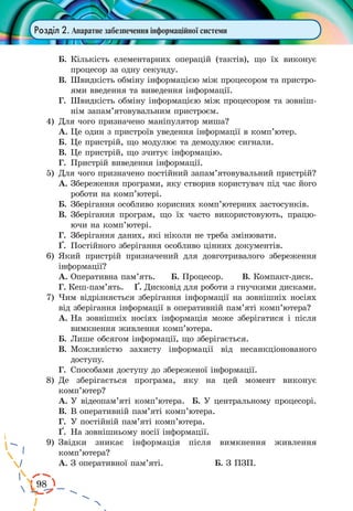 98
Розділ 2. Апаратне забезпечення інформаційної системи
Б.	Кількість елементарних операцій (тактів), що їх виконує
процесор за одну секунду.
В.	Швидкість обміну інформацією між процесором та пристро-
ями введення та виведення інформації.
Г.	 Швидкість обміну інформацією між процесором та зовніш-
нім запам’ятовувальним пристроєм.
4)	 Для чого призначено маніпулятор миша?
А.	Це один з пристроїв уведення інформації в комп’ютер.
Б.	Це пристрій, що модулює та демодулює сигнали.
В.	Це пристрій, що зчитує інформацію.
Г.	 Пристрій виведення інформації.
5)	 Для чого призначено постійний запам’ятовувальний пристрій?
А.	Збереження програми, яку створив користувач під час його
роботи на комп’ютері.
Б.	Зберігання особливо корисних комп’ютерних застосунків.
В.	Зберігання програм, що їх часто використовують, працю­
ючи на комп’ютері.
Г.	 Зберігання даних, які ніколи не треба змінювати.
¥.	 Постійного зберігання особливо цінних документів.
6)	 Який пристрій призначений для довготривалого збереження
інформації?
А.	Оперативна пам’ять. Б. Процесор. В. Компакт-диск.
Г. Кеш-пам’ять. ¥. Дисковід для роботи з гнучкими дисками.
7)	 Чим відрізняється зберігання інформації на зовнішніх носіях
від зберігання інформації в оперативній пам’яті комп’ютера?
А.	На зовнішніх носіях інформація може зберігатися і після
вимкнення живлення комп’ютера.
Б.	Лише обсягом інформації, що зберігається.
В.	Можливістю захисту інформації від несанкціонованого
доступу.
Г.	 Способами доступу до збереженої інформації.
8)	 Де зберігається програма, яку на цей момент виконує
комп’ютер?
А.	У відеопам’яті комп’ютера. Б. У центральному процесорі.
В.	В оперативній пам’яті комп’ютера.
Г.	 У постійній пам’яті комп’ютера.
¥.	 На зовнішньому носії інформації.
9)	 Звідки зникає інформація після вимкнення живлення
комп’ютера?
А.	З оперативної пам’яті.		 Б. З ПЗП.
 