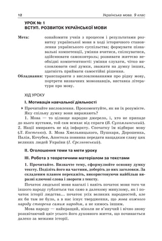 12 Українська мова. 9 клас
Урок № 1  
Вступ. Розвиток української мови
Мета:	 ознайомити учнів з процесом і результатами роз-
витку української мови в ході історичного станов-
лення українського суспільства; формувати пізна-
вальні компетенції, уміння вчитися, спілкуватися,
здійснювати самоконтроль; розвивати життєво не-
обхідні компетентності: уміння слухати, чітко ви-
словлювати свої думки, зважати на думку інших,
здатність приймати самостійні рішення.
Обладнання:	 транспаранти з висловлюваннями про рідну мову,
портрети визначних мовознавців, виставка літера-
тури про мову.
Хід уроку
І. Мотивація навчальної діяльності
4	Прочитайте висловлення. Прокоментуйте, як ви їх розумієте.
Яку спільну думку вони виражають?
1. Мова — то цілюще народне джерело, і, хто не припаде
до нього вустами, той сам всихає від спраги (В. Сухомлинський).
2. Нації вмирають не від інфаркту. Спочатку їм відбирає мову
(Л. Костенко). 3. Мова Хмельницького, Пушкаря, Дорошенка,
Палія, Кочубея, Апостола повинна передати нащадкам славу цих
великих людей України (І. Срєзневський).
ІІ. Оголошення теми та мети уроку
ІІІ. Робота з теоретичним матеріалом за текстами
1. Прочитайте. Визначте тему, сформулюйте основну думку
тексту. Поділіть його на частини, доберіть до них заголовки. За
складеним планом перекажіть, використовуючи найбільш ви-
разні ключові слова і звороти з тексту.
Початок людської мови взагалі і навіть початок мови того чи
іншого народу губляться так само в далекому минулому, як і по-
чаток історії людства... початок усіх великих народностей, але
як би там не було, а в нас існує твердження, що мова кожного
народу створена самим народом, а не кимось іншим.
Мова народу — найкращий, ніколи не в’янучий і вічно знову
розквітаючий цвіт усього його духовного життя, що починається
далеко за межами історії.
 