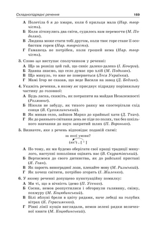 169Складнопідрядні речення
А	 Полетіла б я до хмари, коли б крильця мала (Нар. твор-
чість).
Б	 Коли зіткнулись два світи, судилось нам перемогти (М. По-
долян).
В	 Людина може стати тобі другом, коли твоє горе стане її осо-
бистим горем (Нар. творчість).
Г	 Гаманець не потрібен, коли грошей нема (Нар. твор-
чість).
3. Слово що виступає сполучником у реченні:
А	 Що за розкіш цей гай, що синіє далеко-далеко (І. Кочерга).
Б	 Здавна знаємо, що село думає про хліб (М. Подолян).
В	 Що минуло, то вже не повернеться (Леся Українка).
Г	 Мамі Ігор не сказав, що веде Василя на завод (Д. Бедзик).
4. Укажіть речення, в якому як приєднує підрядну порівняльну
частину до головної:
А	 Будь ласка, скажіть, як потрапити на майдан Незалежності
(Розмовне).
Б	 Ніколи не забуду, як тихого ранку ми спостерігали схід
сонця (В. Сухомлинський).
В	 Як минав село, зайшов Марко до крайньої хати (Д. Ткач).
Г	 Як до раннього світання день не піде по полях, так без шкіль-
ного навчання до наук закритий шлях (П. Воронько).
5. Визначте, яке з речень відповідає поданій схемі:
за якої умови?
(як1
) , [ 2
]
А	 По тому, як ми будемо оберігати свої кращі традиції мину-
лого, наступні покоління оцінять нас (В. Скуратівський).
Б	 Вертаємося до свого дитинства, як до райської пристані
(Я. Гоян).
В	 Як парость виноградної лози, плекайте мову (М. Рильський).
Г	 Як хочеш світити, потрібно згорять (І. Жиленко).
6. У якому реченні допущено пунктуаційну помилку:
А	 Ми ті, що в вічність ідемо (П. Усенко).
Б	 Сосни, немов розпустилися і обгорнули галявину, свіжу,
похмуру (М. Коцюбинський).
В	 Білі яблуні брели в цвіту рядами, наче лебеді на голубих
вітрах (К. Герасименко).
Г	 Рівні лінії кущів виглядали, немов зелені рядки величез-
ної книги (М. Коцюбинський).
 