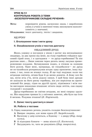 204 Українська мова. 9 клас
Урок № 51  
Контрольна робота з теми
«Безсполучникове складне речення»
Мета:	 перевірити рівень засвоєння знань і вироблених
умінь в учнів із вивченої теми; виховувати наполег-
зливість у навчанні.
Обладнання:	 текст диктанту, тести і завдання.
Хід уроку
І. Оголошення теми і мети уроку
ІІ. Ознайомлення учнів з текстом диктанту
Ощадливий дрізд
Якось узимку я поглянув у вікно і застиг від несподіванки:
знадвору, за два кроки від мене, на гілці горобини гойдався кра-
сивий сірий птах, і я здогадався — то дрізд-горобинник! Та він
раптово зник... Лише хвилин через десять знову ласував примо-
роженими плодами. Затамувавши подих, я стежив за кожним
його рухом. Одне мені, щоправда, не сподобалося— як дрізд
не по-хазяйськи розтринькував ягоди: одну проковтне, іншу від-
кине, і так, поки не втамує голод. Я ще тоді подумав: коли так
ягідками смітити, нічим буде й до весни дожити. А йому хоч би
що, вісім ягід з’їв, вісім додолу кинув. І щоб бува інші дрозди
не зазіхали на його рясну горобину, він усе перелітав на проти-
лежний бік двору, сідав на другій груші, піднімався і всім сво-
їм виглядом показував пташкам: нічого сюди летіти, сам сиджу
голодний і холодний.
Дрізд-горобинник не смітив ягодами, як мені спершу здало-
ся. Він ощадливо тримав їх у снігових заметах, аби було що їсти
й весною. Розумна пташка! (К. Наріжний).
ІІ. Запис тексту диктанту в зошит
ІІІ. Робота з тестами
1. Серед наведених речень укажіть складне безсполучникове:
А	 Вмирає людина, але живе краса (П. Загребельний).
Б	 Багатому у двір котиться, а бідному — з двору (Нар. твор-
чість).
В	 А підходиш ближче — нема нікого (Л. Костенко).
Г	 Засуджують те, чого не розуміють (Нар. творчість).
 