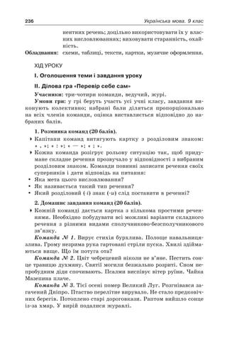 236 Українська мова. 9 клас
нентних речень; доцільно використовувати їх у влас-
них висловлюваннях; виховувати старанність, охай-
ність.
Обладнання:	 схеми, таблиці, тексти, картки, музичне оформлення.
Хід уроку
І. Оголошення теми і завдання уроку
ІІ. Ділова гра «Перевір себе сам»
Учасники: три-чотири команди, ведучий, журі.
Умови гри: у грі беруть участь усі учні класу, завдання ви-
конують колективно; набрані бали діляться пропорціонально
на всіх членів команди, оцінка виставляється відповідно до на-
браних балів.
1. Розминка команд (20 балів).
4	Капітани команд витягують картку з розділовим знаком:
« , »; « : »; « — »; « ; ».
4	Кожна команда розігрує рольову ситуацію так, щоб приду-
мане складне речення прозвучало у відповідності з вибраним
розділовим знаком. Команди повинні записати речення своїх
суперників і дати відповідь на питання:
	 Яка мета цього висловлювання?
	 Як називається такий тип речення?
	 Який розділовий (-і) знак (-и) слід поставити в реченні?
2. Домашнє завдання команд (20 балів).
4	Кожній команді дається картка з кількома простими речен-
нями. Необхідно побудувати всі можливі варіанти складного
речення з різними видами сполучниково-безсполучникового
зв’язку.
Команда № 1. Вирує стихія бурхлива. Полоще навальниця-
злива. Грому незрима рука гартовані стріли пуска. Хвилі здійма-
ються вище. Що їм потуга ота?
Команда № 2. Цвіт чебрецевий ніколи не в’яне. Пестить сон-
це травицю духмяну. Святії могили безжально розриті. Сном не-
пробудним діди спочивають. Псалми виспівує вітер руїни. Чайка
Мазепина плаче.
Команда № 3. Тієї осені помер Великий Луг. Розгнівався за-
гачений Дніпро. Птаство перелітне вирувало. Не стало предковіч-
них берегів. Потоплено старі дороговкази. Раптом вийшло сонце
із-за хмар. У вирій подалися журавлі.
 