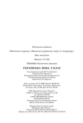 282 Українська мова. 9 клас
Навчальне видання
Бібліотека журналу «Вивчаємо українську мову та літературу»
Моя методика
Випуск 11 (72)
Тихоша Валентина Іванівна
українська мовА. 9 клас
Головний редактор К. Ю. Голобородько
Редактор О. О. Маленко
Відповідальний за випуск Ю. М. Афанасенко
Технічний редактор О. В. Лєбєдєва
Коректор О. М. Журенко
Підп. до друку 13.11.2009. Формат 60×90/16.
Папір офсет. Друк офсет. Гарнітура «Шкільна».
Ум. друк. арк. 21,00. Зам. № 9-11/16-04.
ТОВ «Видавнича група “Основа”»
61001 м. Харків, вул. Плеханівська, 66
тел. (057) 731-96-33
е-mail: office@osnova.com.ua
www.osnova.com.ua
Свідоцтво суб’єкта видавничої справи
КВ № 11454-32 від 7.07.2006 р.
Віддруковано з готових плівок
Виробник: ПП «Тріада+»
Свідоцтво ДК № 1870 від 16.07.2007 р.
Харків, вул. Киргизька, 19. Тел. (057) 757-98-16, 757-98-15
 
