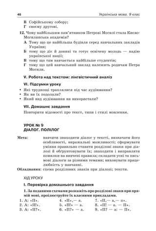 46 Українська мова. 9 клас
В	 Софійському собору;
Г	 своєму другові.
12. Чому найбільшим пам’ятником Петрові Могилі стала Києво-
Могилянська академія?
А	 Тому що це найбільша будівля серед навчальних закладів
України;
Б	 тому що діє й донині та готує освічену молодь — надію
української нації;
В	 тому що там навчається найбільше студентів;
Г	 тому що цей навчальний заклад належить родичам Петра
Могили.
V. Робота над текстом: лінгвістичний аналіз
VI. Підсумки уроку
	 Які труднощі траплялися під час аудіювання?
	 Як ви їх подолали?
	 Який вид аудіювання ви використали?
VII. Домашнє завдання
Повторити відомості про текст, типи і стилі мовлення.
Урок № 9  
Діалог. Полілог
Мета:	 навчити знаходити діалог у тексті, визначати його
особливості, виражальні можливості; сформувати
уміння правильно ставити розділові знаки при діа-
лозі й обґрунтовувати їх; знаходити і виправляти
помилки на вивчені правила; складати усні та пись-
мові діалоги за різними темами; виховувати праце-
любність у навчанні.
Обладнання:	 схема розділових знаків при діалозі; тексти.
Хід уроку
І. Перевірка домашнього завдання
1. За поданими схемами розкажіть про розділові знаки при пря-
мій мові, проілюструйте їх власними прикладами.
1. А: «П». 	 4. «П»,— а. 	 7. «П,— а,— п».
2. А: «П!».	 5. «П!» — а. 	 8. «П! — а. — П».
3. А: «П?».	 6. «П?» — а. 	 9. «П? — а: — П».
 