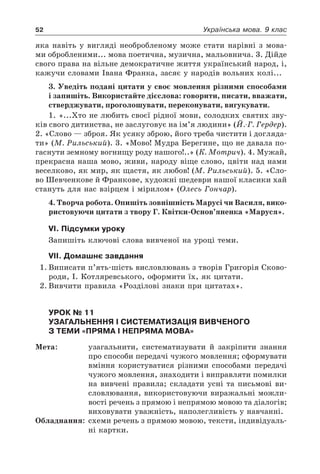 52 Українська мова. 9 клас
яка навіть у вигляді необробленому може стати нарівні з мова-
ми обробленими... мова поетична, музична, мальовнича. 3. Дійде
свого права на вільне демократичне життя український народ, і,
кажучи словами Івана Франка, засяє у народів вольних колі...
3. Уведіть подані цитати у своє мовлення різними способами
і запишіть. Використайте дієслова: говорити, писати, вважати,
стверджувати, проголошувати, переконувати, вигукувати.
1. «...Хто не любить своєї рідної мови, солодких святих зву-
ків свого дитинства, не заслуговує на ім’я людини» (Й.-Г. Гердер).
2. «Слово — зброя. Як усяку зброю, його треба чистити і догляда-
ти» (М. Рильський). 3. «Мово! Мудра Берегине, що не давала по-
гаснути земному вогнищу роду нашого!..» (К. Мотрич). 4. Мужай,
прекрасна наша мово, живи, народу віще слово, цвіти над нами
веселково, як мир, як щастя, як любов! (М. Рильський). 5. «Сло-
во Шевченкове й Франкове, художні шедеври нашої класики хай
стануть для нас взірцем і мірилом» (Олесь Гончар).
4. Творча робота. Опишіть зовнішність Марусі чи Василя, вико-
ристовуючи цитати з твору Г. Квітки-Основ’яненка «Маруся».
VІ. Підсумки уроку
Запишіть ключові слова вивченої на уроці теми.
VІІ. Домашнє завдання
1.	Виписати п’ять-шість висловлювань з творів Григорія Сково-
роди, І. Котляревського, оформити їх, як цитати.
2.	Вивчити правила «Розділові знаки при цитатах».
Урок № 11  
Узагальнення і систематизація вивченого
з теми «Пряма і непряма мова»
Мета:	 узагальнити, систематизувати й закріпити знання
про способи передачі чужого мовлення; сформувати
вміння користуватися різними способами передачі
чужого мовлення, знаходити і виправляти помилки
на вивчені правила; складати усні та письмові ви-
словлювання, використовуючи виражальні можли-
вості речень з прямою і непрямою мовою та діалогів;
виховувати уважність, наполегливість у навчанні.
Обладнання:	 схеми речень з прямою мовою, тексти, індивідуаль-
ні картки.
 