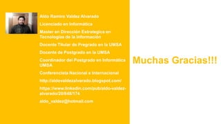 Aldo Ramiro Valdez Alvarado
Licenciado en Informática
Master en Dirección Estrategica en
Tecnologías de la Información
Docente Titular de Pregrado en la UMSA
Docente de Postgrado en la UMSA
Coordinador del Postgrado en Informática
UMSA
Conferencista Nacional e Internacional
http://aldovaldezalvarado.blogspot.com/
https://www.linkedin.com/pub/aldo-valdez-
alvarado/20/648/174
aldo_valdez@hotmail.com
Muchas Gracias!!!
 