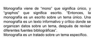 Monografía viene de “mono” que significa único, y
“graphos” que significa escrito. “Entonces, la
monografía es un escrito sobre un tema único. Una
monografía es un texto informativo y crítico donde se
organizan datos sobre un tema, después de revisar
diferentes fuentes bibliográficas”.
Monografía es un tratado sobre un tema específico.
 