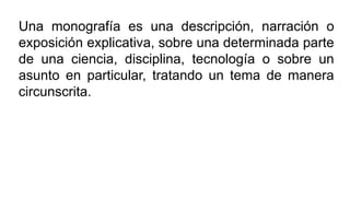 Una monografía es una descripción, narración o
exposición explicativa, sobre una determinada parte
de una ciencia, disciplina, tecnología o sobre un
asunto en particular, tratando un tema de manera
circunscrita.
 
