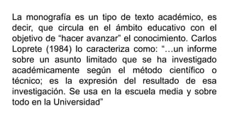 La monografía es un tipo de texto académico, es
decir, que circula en el ámbito educativo con el
objetivo de “hacer avanzar” el conocimiento. Carlos
Loprete (1984) lo caracteriza como: “…un informe
sobre un asunto limitado que se ha investigado
académicamente según el método científico o
técnico; es la expresión del resultado de esa
investigación. Se usa en la escuela media y sobre
todo en la Universidad”
 