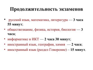 Продолжительность экзаменов
• русский язык, математика, литература — 3 часа
55 минут;
• обществознание, физика, история, биология — 3
часа;
• информатике и ИКТ — 2 часа 30 минут;
• иностранный язык, география, химия — 2 часа;
• иностранный язык (раздел Говорение) – 15 минут.
 