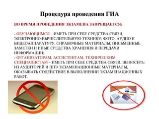 ВО ВРЕМЯ ПРОВЕДЕНИЯ ЭКЗАМЕНА ЗАПРЕЩАЕТСЯ:
- ОБУЧАЮЩИМСЯ – ИМЕТЬ ПРИ СЕБЕ СРЕДСТВА СВЯЗИ,
ЭЛЕКТРОННО-ВЫЧИСЛИТЕЛЬНУЮ ТЕХНИКУ, ФОТО, АУДИО И
ВИДЕОАППАРАТУРУ, СПРАВОЧНЫЕ МАТЕРИАЛЫ, ПИСЬМЕННЫЕ
ЗАМЕТКИ И ИНЫЕ СРЕДСТВА ХРАНЕНИЯ И ПЕРЕДАЧИ
ИНФОРМАЦИИ;
- ОРГАНИЗАТОРАМ, АССИСТЕНТАМ, ТЕХНИЧЕСКИМ
СПЕЦИАЛИСТАМ – ИМЕТЬ ПРИ СЕБЕ СРЕДСТВА СВЯЗИ, ВЫНОСИТЬ
ИЗ АУДИТОРИЙ И ППЭ ЭКЗАМЕНАЦИОННЫЕ МАТЕРИАЛЫ,
ОКАЗЫВАТЬ СОДЕЙСТВИЕ В ВЫПОЛНЕНИИ ЭКЗАМЕНАЦИОННЫХ
РАБОТ.
Процедура проведения ГИАПроцедура проведения ГИА
 