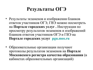 Результаты ОГЭ
• Результаты экзаменов и изображения бланков
ответов участников ОГЭ, ГВЭ можно посмотреть
на Портале городских услуг . Инструкция по
просмотру результатов экзаменов и изображений
бланков ответов участников ОГЭ и ГВЭ на
Портале городских услуг pgu.mos.ru
• Образовательные организации получают
протоколы результатов экзаменов на Портале
Московского регистра качества образования (в
кабинетах образовательных организаций)
 
