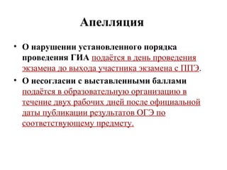 Апелляция
• О нарушении установленного порядка
проведения ГИА подаётся в день проведения
экзамена до выхода участника экзамена с ППЭ.
• О несогласии с выставленными баллами
подаётся в образовательную организацию в
течение двух рабочих дней после официальной
даты публикации результатов ОГЭ по
соответствующему предмету.
 