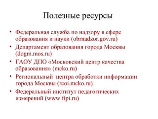 Полезные ресурсы
• Федеральная служба по надзору в сфере
образования и науки (obrnadzor.gov.ru)
• Департамент образования города Москвы
(dogm.mos.ru)
• ГАОУ ДПО «Московский центр качества
образования» (mcko.ru)
• Региональный центра обработки информации
города Москвы (rcoi.mcko.ru)
• Федеральный институт педагогических
измерений (www.fipi.ru)
 