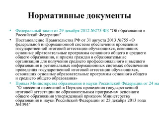 Нормативные документы
• Федеральный закон от 29 декабря 2012 №273-ФЗ "Об образовании в
Российской Федерации"
• Постановление Правительства РФ от 31 августа 2013 №755 «О
федеральной информационной системе обеспечения проведения
государственной итоговой аттестации обучающихся, освоивших
основные образовательные программы основного общего и среднего
общего образования, и приема граждан в образовательные
организации для получения среднего профессионального и высшего
образования и региональных информационных системах обеспечения
проведения государственной итоговой аттестации обучающихся,
освоивших основные образовательные программы основного общего
и среднего общего образования»
• Приказ Министерства образования и науки Российской Федерации от 24 ма
"О внесении изменений в Порядок проведения государственной
итоговой аттестации по образовательным программам основного
общего образования утвержденный приказом Министерства
образования и науки Российской Федерации от 25 декабря 2013 года
№1394"
 