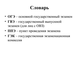 Словарь
• ОГЭ – основной государственный экзамен
• ГВЭ – государственный выпускной
экзамен (для лиц с ОВЗ)
• ППЭ – пункт проведения экзамена
• ГЭК – государственная экзаменационная
комиссия
 