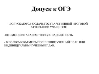 Допуск к ОГЭДопуск к ОГЭ
ДОПУСКАЮТСЯ К СДАЧЕ ГОСУДАРСТВЕННОЙ ИТОГОВОЙ
АТТЕСТАЦИИ УЧАЩИЕСЯ:
-НЕ ИМЕЮЩИЕ АКАДЕМИЧЕСКУЮ ЗАДОЛЖНОСТЬ;
- В ПОЛНОМ ОБЪЕМЕ ВЫПОЛНИВШИЕ УЧЕБНЫЙ ПЛАН ИЛИ
ИНДИВИДУАЛЬНЫЙ УЧЕБНЫЙ ПЛАН.
 