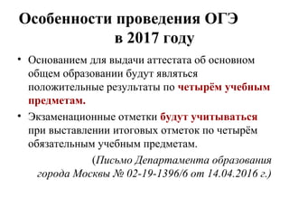 Особенности проведения ОГЭ
в 2017 году
• Основанием для выдачи аттестата об основном
общем образовании будут являться
положительные результаты по четырём учебным
предметам.
• Экзаменационные отметки будут учитываться
при выставлении итоговых отметок по четырём
обязательным учебным предметам.
(Письмо Департамента образования
города Москвы № 02-19-1396/6 от 14.04.2016 г.)
 