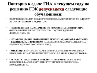 Повторно к сдаче ГИА в текущем году поПовторно к сдаче ГИА в текущем году по
решению ГЭКрешению ГЭК допускаютсядопускаются следующиеследующие
обучающиеся:обучающиеся:
• ПОЛУЧИВШИЕ НА ГИА НЕУДОВЛЕТВОРИТЕЛЬНЫЙ РЕЗУЛЬТАТ ПО ОДНОМУ
ИЗ ОБЯЗАТЕЛЬНЫХ ПРЕДМЕТОВ;
• - НЕ ЯВИВШИЕСЯ НА ЭКЗАМЕНЫ ПО УВАЖИТЕЛЬНЫМ ПРИЧИНАМ
(БОЛЕЗНЬ ИЛИ ИНЫЕ ОБСТОЯТЕЛЬСТВА, ПОДТВЕРЖДЕННЫЕ
ДОКУМЕНТАЛЬНО);
• - НЕ ЗАВЕРШИВШИЕ ВЫПОЛНЕНИЕ ЭКЗАМЕНАЦИОННОЙ РАБОТЫ ПО
УВАЖИТЕЛЬНЫМ ПРИЧИНАМ (БОЛЕЗНЬ ИЛИ ИНЫЕ ОБСТОЯТЕЛЬСТВА,
ПОДТВЕРЖДЕННЫЕ ДОКУМЕНТАЛЬНО);
• - АПЕЛЛЯЦИЯ КОТОРЫХ О НАРУШЕНИИ УСТАНОВЛЕННОГО ПОРЯДКА
ПРОВЕДЕНИЯ ГИА КОНФЛИКТНОЙ КОМИССИЕЙ БЫЛА УДОВЛЕТВОРЕНА;
• - РЕЗУЛЬТАТЫ КОТОРЫХ БЫЛИ АННУЛИРОВАНЫ ГЭК В СЛУЧАЕ
ВЫЯВЛЕНИЯ ФАКТОВ НАРУШЕНИЯ УСТАНОВЛЕННОГО ПОРЯДКА
ПРОВЕДЕНИЯ ГИА.
 
