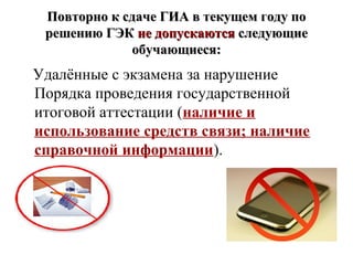 Повторно к сдаче ГИА в текущем году поПовторно к сдаче ГИА в текущем году по
решению ГЭКрешению ГЭК не допускаютсяне допускаются следующиеследующие
обучающиеся:обучающиеся:
Удалённые с экзамена за нарушение
Порядка проведения государственной
итоговой аттестации (наличие и
использование средств связи; наличие
справочной информации).
 