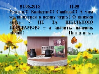 01.06.2016 11.00
Ура-а-а!!! Канікули!!! Свобода!!! А чим
же зайнятися в першу чергу? О книжка
якась - НЕ ЗА ШКІЛЬНОЮ
ПРОГРАМОЮ – а значить, напевно,
цікава! Погортаю…
 