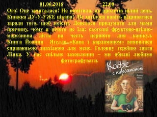 01.06.2016 22.00
Ого! Оце зачиталася! Не помітила, як пролетів цілий день.
Книжка ДУ-У-УЖЕ цікава! Не хотілося навіть відриватися
заради того, щоб поїсти. Довелося придумати для мами
причину, чому я нічого не їла: сьогодні фруктово-ягідно-
морозивна дієта на честь першого дня канікул.
Книга Йоaнни Яґелло «Кава з кардамоном» виявилася
справжньою знахідкою для мене. Головну героїню звати
Лінка. У нас спільне захоплення – ми обидві любимо
фотографувати.
.
 